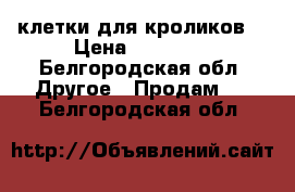 клетки для кроликов. › Цена ­ 50 000 - Белгородская обл. Другое » Продам   . Белгородская обл.